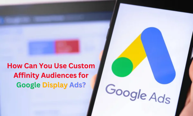 How Can You Use Custom Affinity Audiences for Google Display Ads?